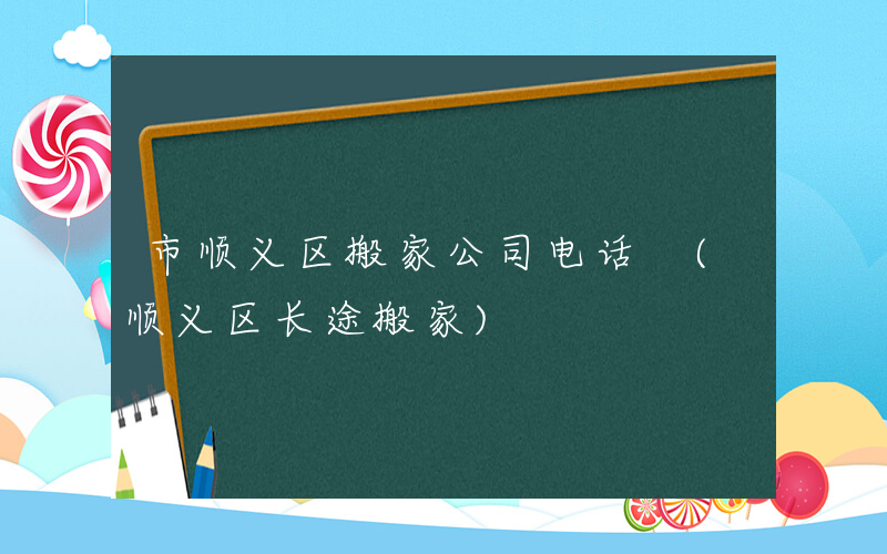 市顺义区搬家公司电话 (顺义区长途搬家)